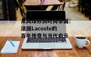 从网球衫到时尚帝国：法国Lacoste的百年传奇与当代启示