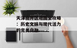 天津南开区地图全攻略：历史文脉与现代活力的完美交融