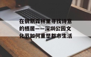 在钢筋森林里寻找诗意的栖居——深圳公园文化节如何重塑都市生活