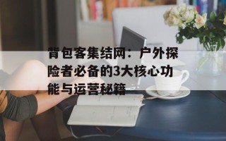 背包客集结网：户外探险者必备的3大核心功能与运营秘籍