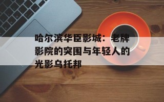 哈尔滨华臣影城：老牌影院的突围与年轻人的光影乌托邦