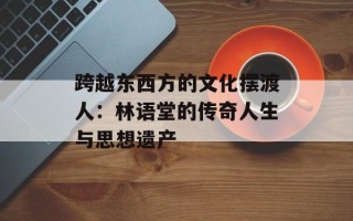 跨越东西方的文化摆渡人：林语堂的传奇人生与思想遗产