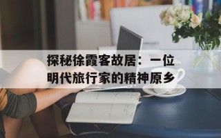 探秘徐霞客故居：一位明代旅行家的精神原乡