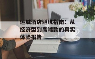 运城酒店避坑指南：从经济型到高端款的真实体验报告