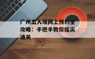 广州出入境网上预约全攻略：手把手教你指尖通关