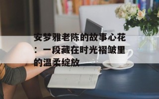 安梦雅老陈的故事心花：一段藏在时光褶皱里的温柔绽放