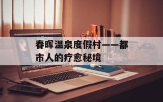 春晖温泉度假村——都市人的疗愈秘境
