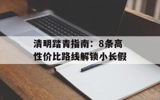 清明踏青指南：8条高性价比路线解锁小长假