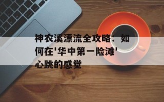 神农溪漂流全攻略：如何在'华中第一险滩'心跳的感觉