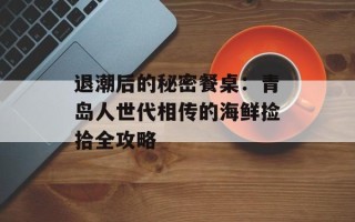 退潮后的秘密餐桌：青岛人世代相传的海鲜捡拾全攻略