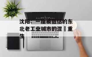 沈阳：一座被低估的东北老工业城市的涅槃重生