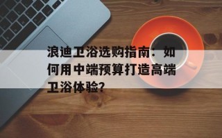 浪迪卫浴选购指南：如何用中端预算打造高端卫浴体验？