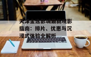 天津金逸影城最新观影指南：排片、优惠与沉浸式体验全解析