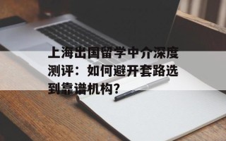 上海出国留学中介深度测评：如何避开套路选到靠谱机构？