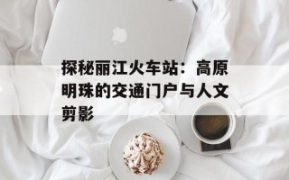 探秘丽江火车站：高原明珠的交通门户与人文剪影