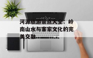 河源旅游景点大全：岭南山水与客家文化的完美交融