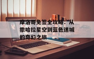 摩洛哥免签全攻略：从撒哈拉星空到蓝色迷城的奇幻之旅