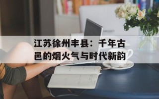 江苏徐州丰县：千年古邑的烟火气与时代新韵