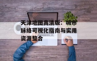 天津地图高清版：城市脉络可视化指南与实用资源整合