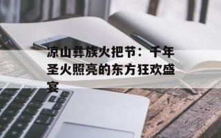 凉山彝族火把节：千年圣火照亮的东方狂欢盛宴