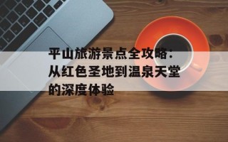 平山旅游景点全攻略：从红色圣地到温泉天堂的深度体验