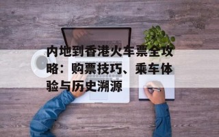 内地到香港火车票全攻略：购票技巧、乘车体验与历史溯源