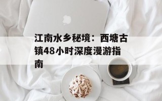 江南水乡秘境：西塘古镇48小时深度漫游指南