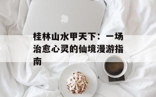 桂林山水甲天下：一场治愈心灵的仙境漫游指南