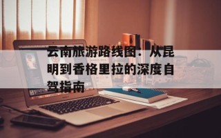 云南旅游路线图：从昆明到香格里拉的深度自驾指南