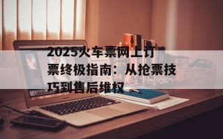 2025火车票网上订票终极指南：从抢票技巧到售后维权