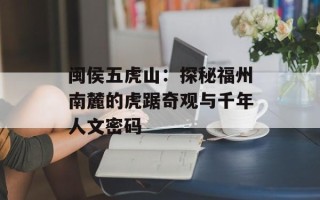 闽侯五虎山：探秘福州南麓的虎踞奇观与千年人文密码