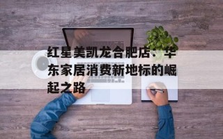 红星美凯龙合肥店：华东家居消费新地标的崛起之路