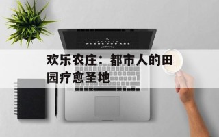 欢乐农庄：都市人的田园疗愈圣地