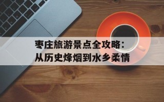 枣庄旅游景点全攻略：从历史烽烟到水乡柔情