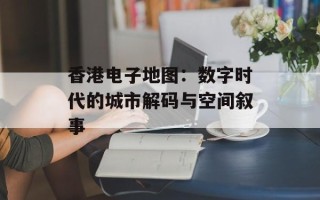 香港电子地图：数字时代的城市解码与空间叙事