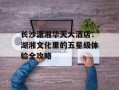 长沙潇湘华天大酒店：湖湘文化里的五星级体验全攻略