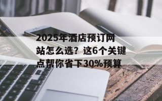 2025年酒店预订网站怎么选？这6个关键点帮你省下30%预算