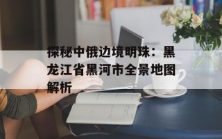 探秘中俄边境明珠：黑龙江省黑河市全景地图解析