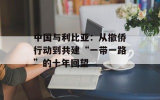 中国与利比亚：从撤侨行动到共建“一带一路”的十年回望