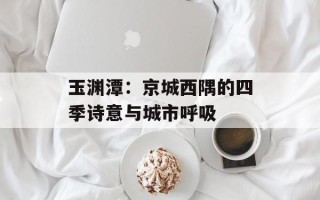 玉渊潭：京城西隅的四季诗意与城市呼吸