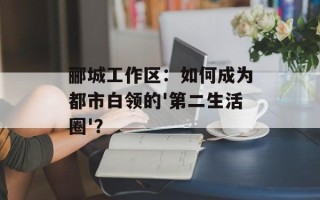 郦城工作区：如何成为都市白领的'第二生活圈'？