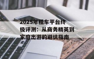 2025年租车平台终极评测：从商务精英到家庭出游的避坑指南