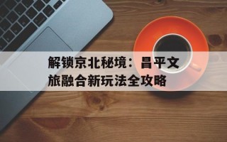 解锁京北秘境：昌平文旅融合新玩法全攻略