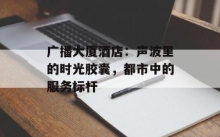 广播大厦酒店：声波里的时光胶囊，都市中的服务标杆