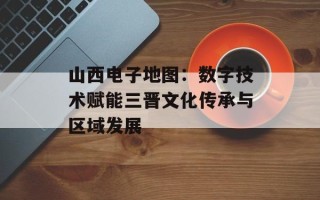 山西电子地图：数字技术赋能三晋文化传承与区域发展