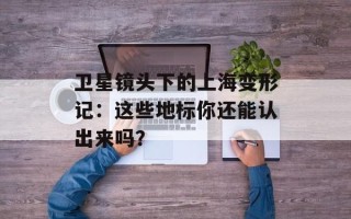 卫星镜头下的上海变形记：这些地标你还能认出来吗？