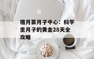 禧月荟月子中心：科学坐月子的黄金28天全攻略
