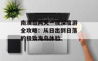 南澳岛两天一夜深度游全攻略：从日出到日落的极致海岛体验