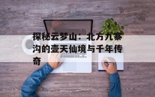 探秘云梦山：北方九寨沟的壶天仙境与千年传奇