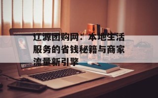 辽源团购网：本地生活服务的省钱秘籍与商家流量新引擎